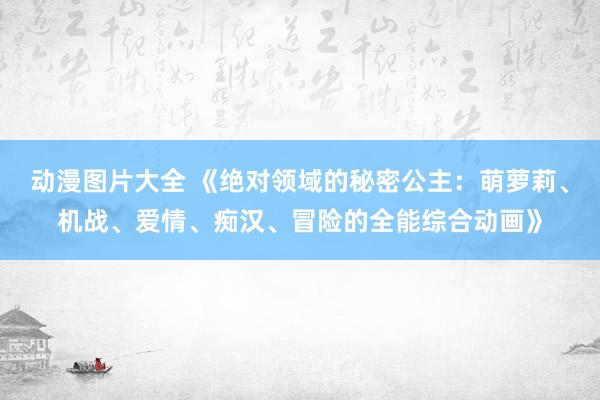 动漫图片大全 《绝对领域的秘密公主：萌萝莉、机战、爱情、痴汉、冒险的全能综合动画》