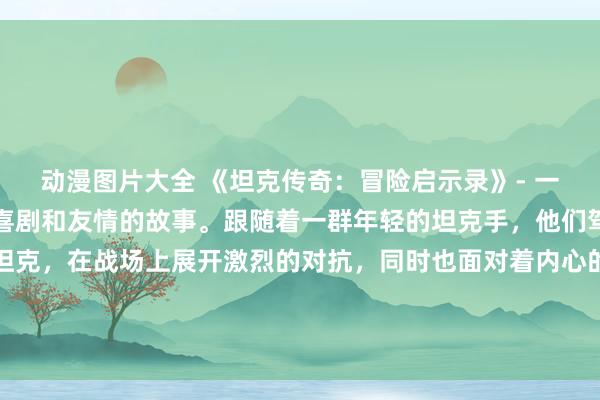 动漫图片大全 《坦克传奇：冒险启示录》- 一个充满着战争、冒险、喜剧和友情的故事。跟随着一群年轻的坦克手，他们驾驶着各种不同类型的坦克，在战场上展开激烈的对抗，同时也面对着内心的挑战和成长。这部动漫将展现出各种风格和类型的元素，让观众们感受到无限的惊喜和快乐。