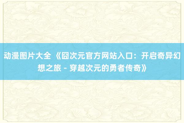 动漫图片大全 《囧次元官方网站入口：开启奇异幻想之旅 - 穿越次元的勇者传奇》