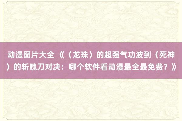 动漫图片大全 《〈龙珠〉的超强气功波到〈死神〉的斩魄刀对决：哪个软件看动漫最全最免费？》