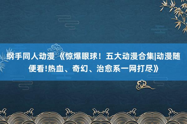 纲手同人动漫 《惊爆眼球！五大动漫合集|动漫随便看!热血、奇幻、治愈系一网打尽》