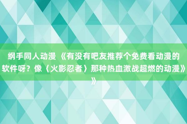 纲手同人动漫 《有没有吧友推荐个免费看动漫的软件呀？像〈火影忍者〉那种热血激战超燃的动漫》