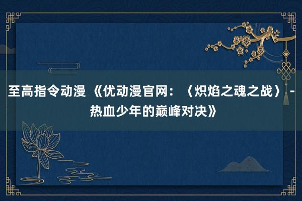至高指令动漫 《优动漫官网：〈炽焰之魂之战〉 - 热血少年的巅峰对决》