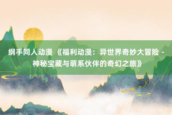 纲手同人动漫 《福利动漫：异世界奇妙大冒险 - 神秘宝藏与萌系伙伴的奇幻之旅》