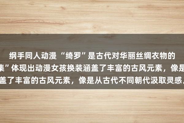 纲手同人动漫 “绮罗”是古代对华丽丝绸衣物的称呼，“千年古风变装集”体现出动漫女孩换装涵盖了丰富的古风元素，像是从古代不同朝代汲取灵感。