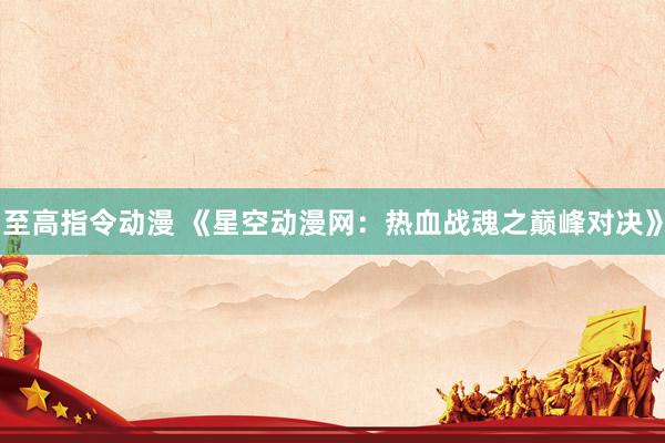 至高指令动漫 《星空动漫网：热血战魂之巅峰对决》
