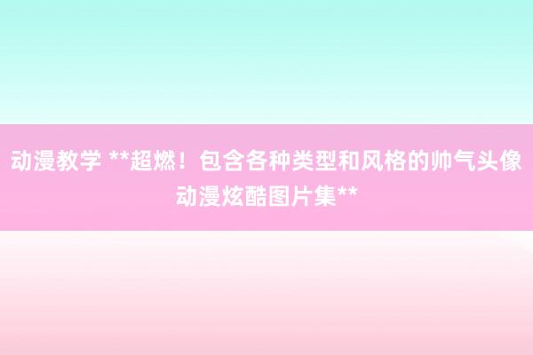动漫教学 **超燃！包含各种类型和风格的帅气头像动漫炫酷图片集**