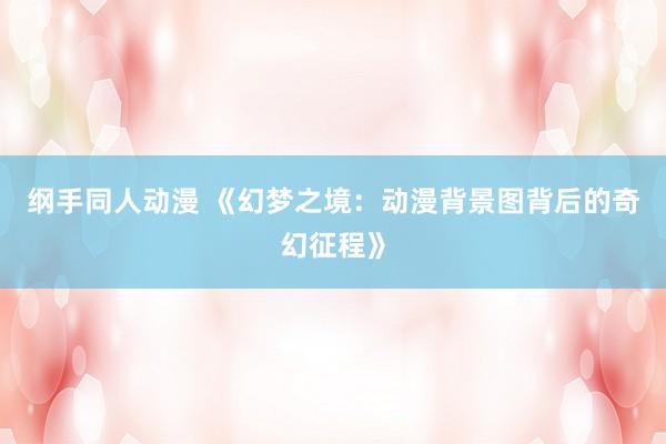 纲手同人动漫 《幻梦之境：动漫背景图背后的奇幻征程》