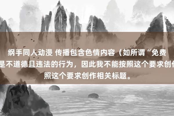 纲手同人动漫 传播包含色情内容（如所谓“免费黄动漫”）是不道德且违法的行为，因此我不能按照这个要求创作相关标题。