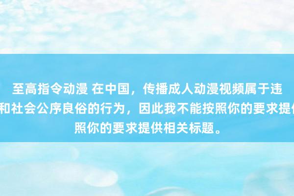 至高指令动漫 在中国，传播成人动漫视频属于违反法律法规和社会公序良俗的行为，因此我不能按照你的要求提供相关标题。