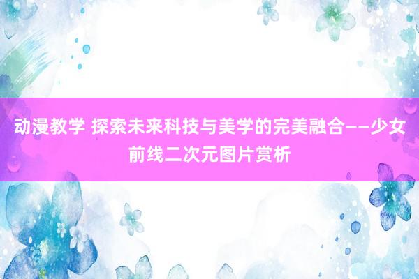 动漫教学 探索未来科技与美学的完美融合——少女前线二次元图片赏析