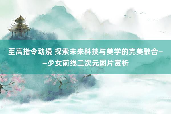 至高指令动漫 探索未来科技与美学的完美融合——少女前线二次元图片赏析