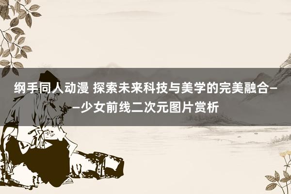 纲手同人动漫 探索未来科技与美学的完美融合——少女前线二次元图片赏析