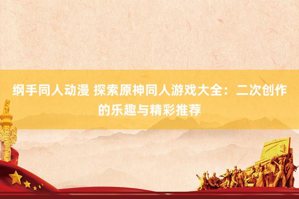 纲手同人动漫 探索原神同人游戏大全：二次创作的乐趣与精彩推荐
