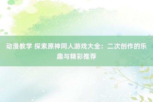 动漫教学 探索原神同人游戏大全：二次创作的乐趣与精彩推荐