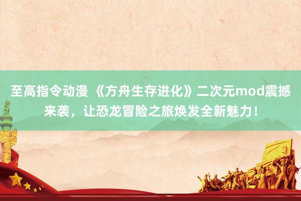 至高指令动漫 《方舟生存进化》二次元mod震撼来袭，让恐龙冒险之旅焕发全新魅力！