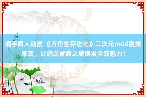 纲手同人动漫 《方舟生存进化》二次元mod震撼来袭，让恐龙冒险之旅焕发全新魅力！