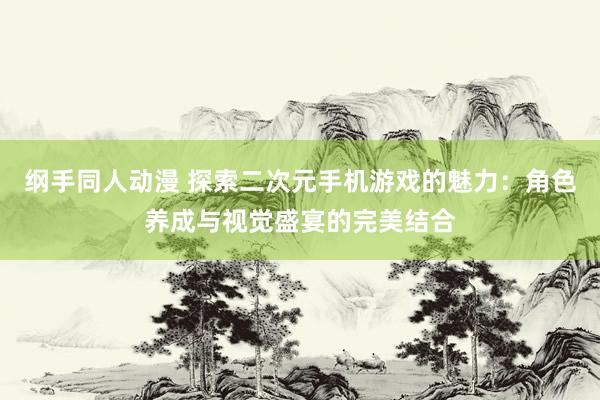 纲手同人动漫 探索二次元手机游戏的魅力：角色养成与视觉盛宴的完美结合