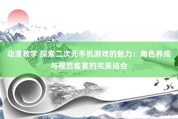 动漫教学 探索二次元手机游戏的魅力：角色养成与视觉盛宴的完美结合