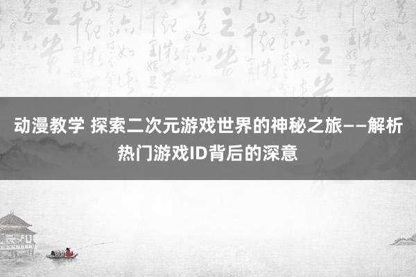动漫教学 探索二次元游戏世界的神秘之旅——解析热门游戏ID背后的深意