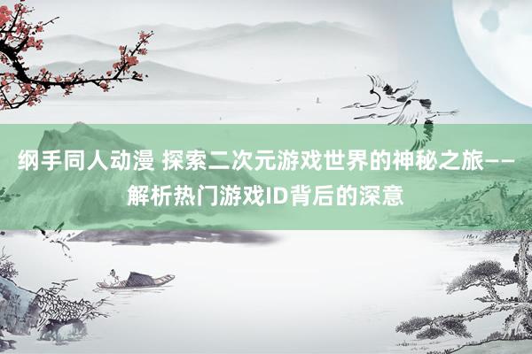 纲手同人动漫 探索二次元游戏世界的神秘之旅——解析热门游戏ID背后的深意