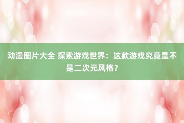 动漫图片大全 探索游戏世界：这款游戏究竟是不是二次元风格？