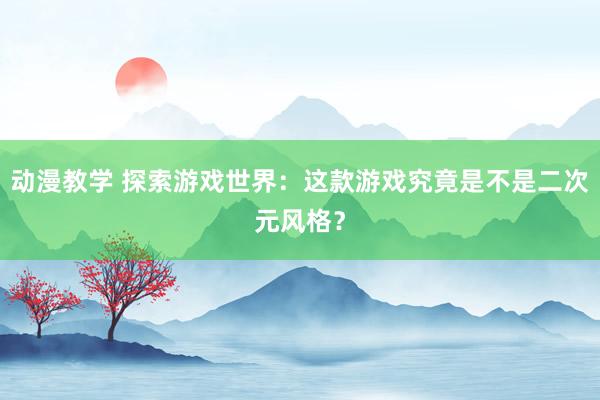 动漫教学 探索游戏世界：这款游戏究竟是不是二次元风格？