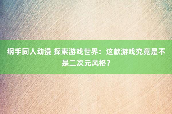 纲手同人动漫 探索游戏世界：这款游戏究竟是不是二次元风格？