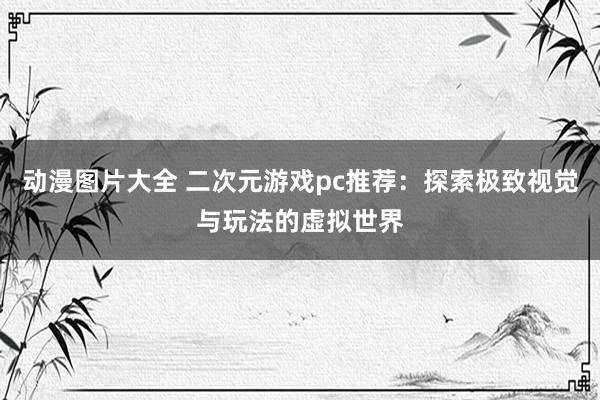 动漫图片大全 二次元游戏pc推荐：探索极致视觉与玩法的虚拟世界