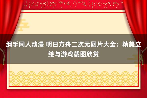 纲手同人动漫 明日方舟二次元图片大全：精美立绘与游戏截图欣赏
