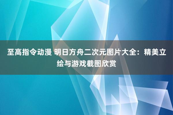 至高指令动漫 明日方舟二次元图片大全：精美立绘与游戏截图欣赏