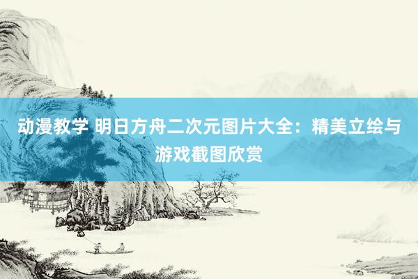 动漫教学 明日方舟二次元图片大全：精美立绘与游戏截图欣赏