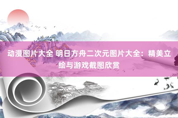 动漫图片大全 明日方舟二次元图片大全：精美立绘与游戏截图欣赏