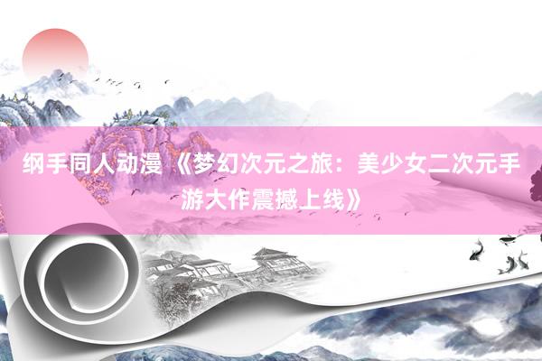 纲手同人动漫 《梦幻次元之旅：美少女二次元手游大作震撼上线》