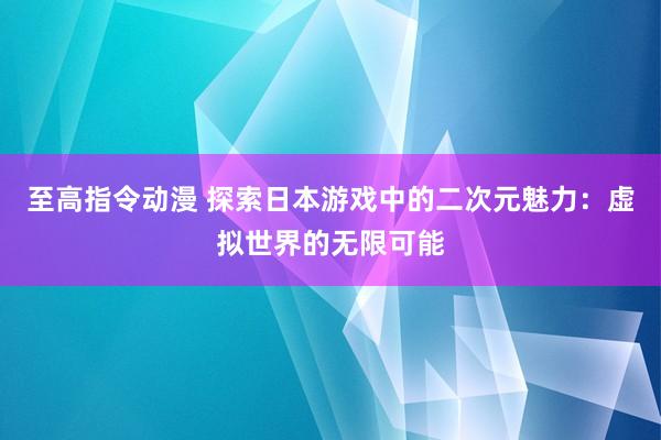 至高指令动漫 探索日本游戏中的二次元魅力：虚拟世界的无限可能