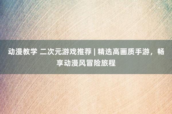 动漫教学 二次元游戏推荐 | 精选高画质手游，畅享动漫风冒险旅程