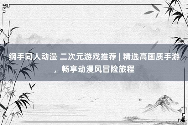 纲手同人动漫 二次元游戏推荐 | 精选高画质手游，畅享动漫风冒险旅程