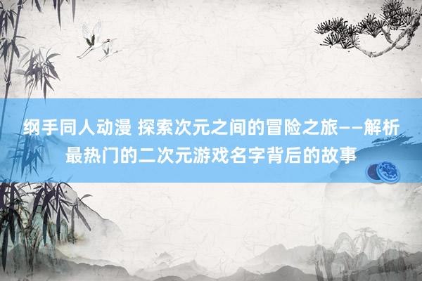 纲手同人动漫 探索次元之间的冒险之旅——解析最热门的二次元游戏名字背后的故事