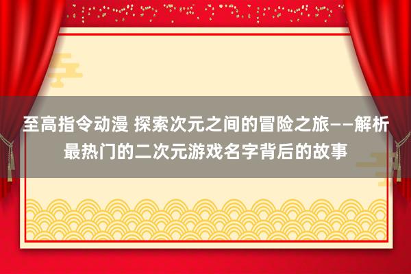 至高指令动漫 探索次元之间的冒险之旅——解析最热门的二次元游戏名字背后的故事