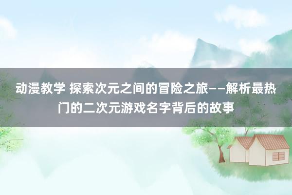 动漫教学 探索次元之间的冒险之旅——解析最热门的二次元游戏名字背后的故事