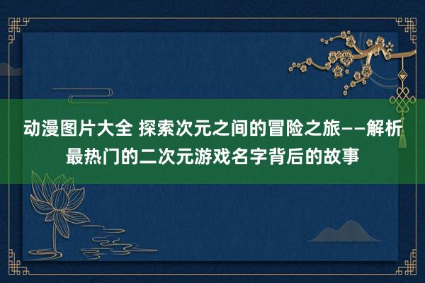 动漫图片大全 探索次元之间的冒险之旅——解析最热门的二次元游戏名字背后的故事