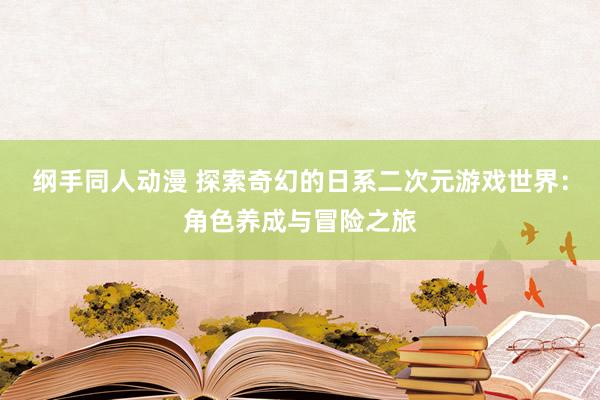 纲手同人动漫 探索奇幻的日系二次元游戏世界：角色养成与冒险之旅