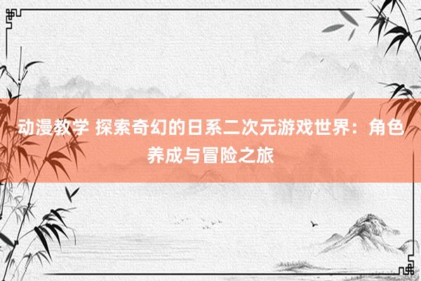 动漫教学 探索奇幻的日系二次元游戏世界：角色养成与冒险之旅