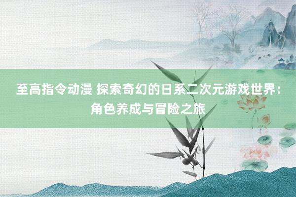 至高指令动漫 探索奇幻的日系二次元游戏世界：角色养成与冒险之旅