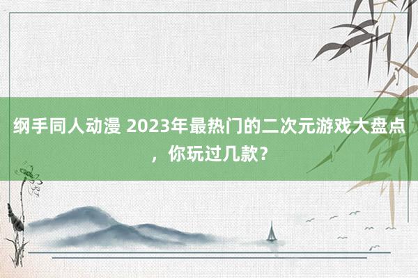 纲手同人动漫 2023年最热门的二次元游戏大盘点，你玩过几款？