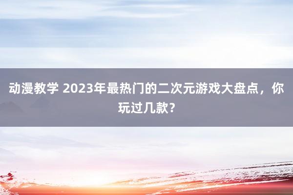 动漫教学 2023年最热门的二次元游戏大盘点，你玩过几款？