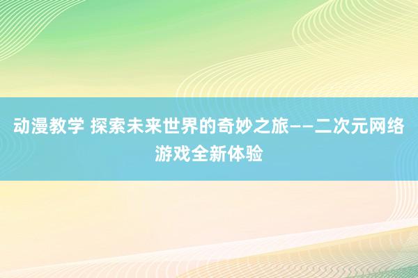 动漫教学 探索未来世界的奇妙之旅——二次元网络游戏全新体验