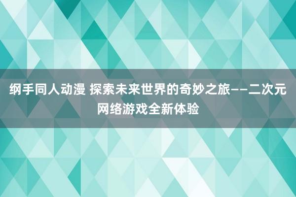 纲手同人动漫 探索未来世界的奇妙之旅——二次元网络游戏全新体验
