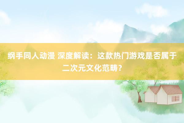 纲手同人动漫 深度解读：这款热门游戏是否属于二次元文化范畴？
