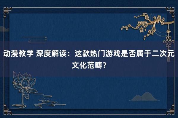 动漫教学 深度解读：这款热门游戏是否属于二次元文化范畴？